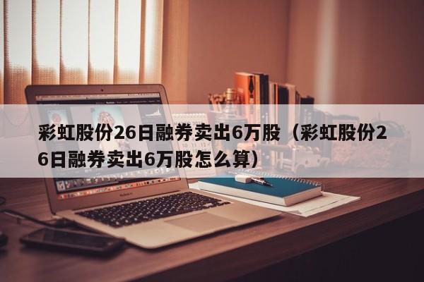 彩虹股份26日融券卖出6万股（彩虹股份26日融券卖出6万股怎么算）