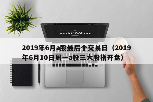 2019年6月a股最后个交易日（2019年6月10日周一a股三大股指开盘）