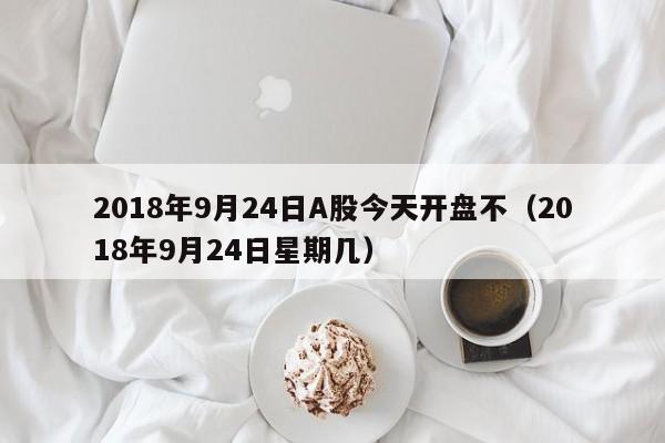 2018年9月24日A股今天开盘不（2018年9月24日星期几）