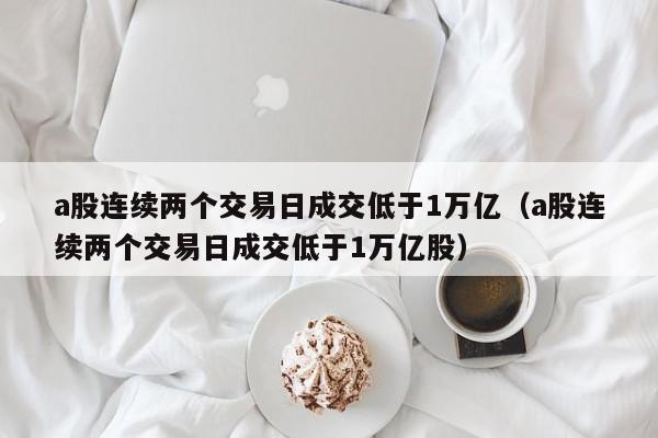 a股连续两个交易日成交低于1万亿（a股连续两个交易日成交低于1万亿股）