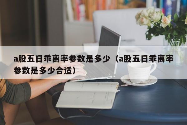 a股五日乖离率参数是多少（a股五日乖离率参数是多少合适）