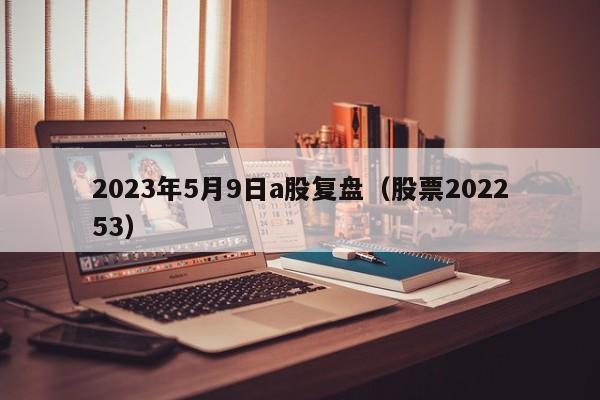 2023年5月9日a股复盘（股票202253）