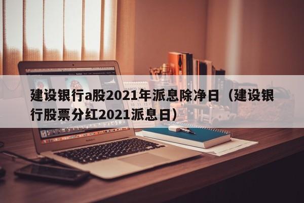 建设银行a股2021年派息除净日（建设银行股票分红2021派息日）