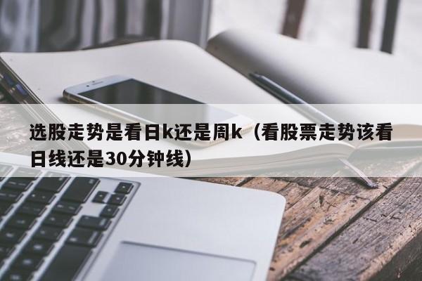 选股走势是看日k还是周k（看股票走势该看日线还是30分钟线）