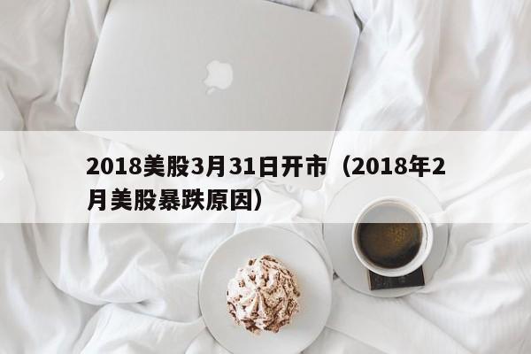 2018美股3月31日开市（2018年2月美股暴跌原因）