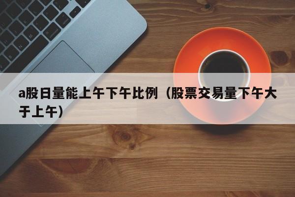 a股日量能上午下午比例（股票交易量下午大于上午）