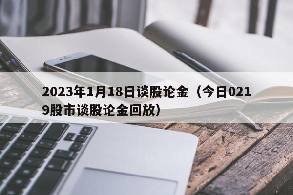 2023年1月18日谈股论金（今日0219股市谈股论金回放）