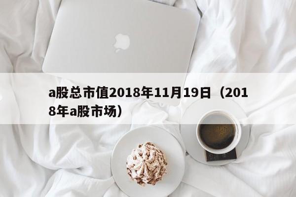 a股总市值2018年11月19日（2018年a股市场）