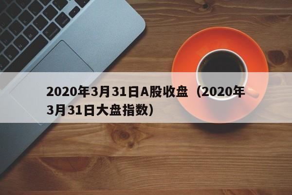 2020年3月31日A股收盘（2020年3月31日大盘指数）