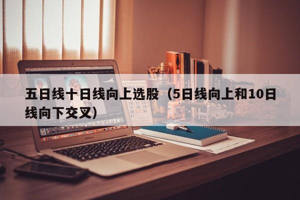 五日线十日线向上选股（5日线向上和10日线向下交叉）