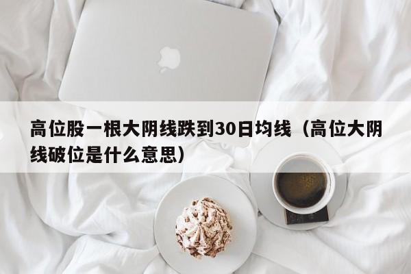 高位股一根大阴线跌到30日均线（高位大阴线破位是什么意思）
