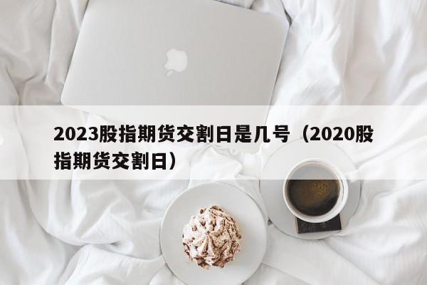 2023股指期货交割日是几号（2020股指期货交割日）