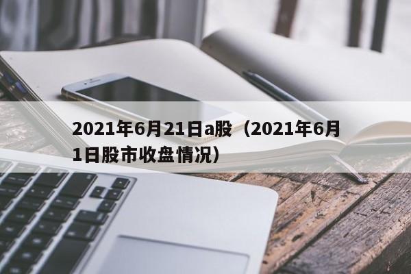 2021年6月21日a股（2021年6月1日股市收盘情况）