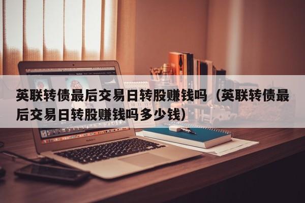 英联转债最后交易日转股赚钱吗（英联转债最后交易日转股赚钱吗多少钱）