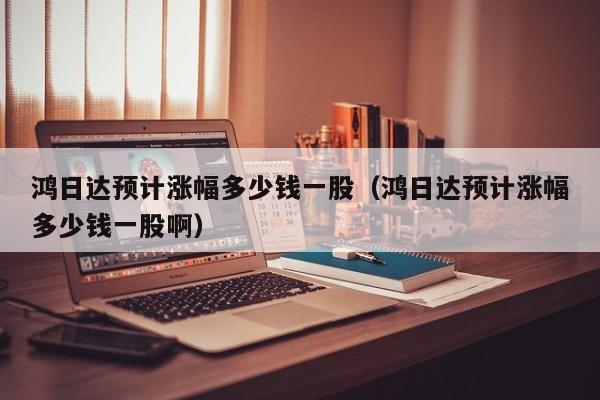 鸿日达预计涨幅多少钱一股（鸿日达预计涨幅多少钱一股啊）