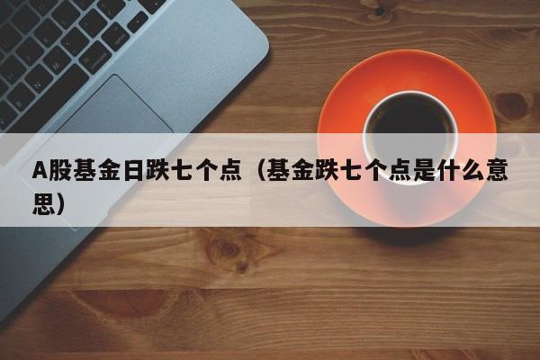 A股基金日跌七个点（基金跌七个点是什么意思）