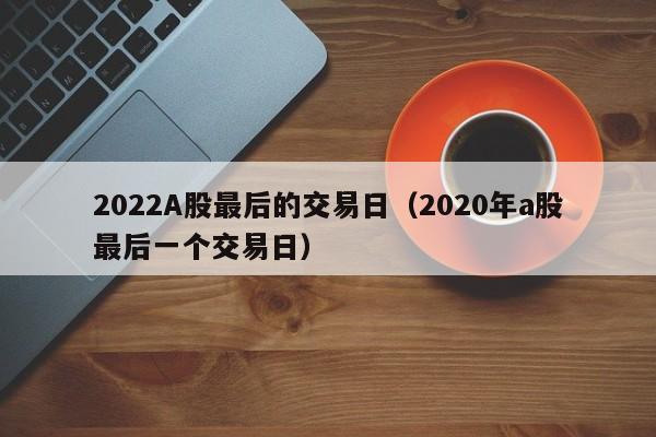 2022A股最后的交易日（2020年a股最后一个交易日）