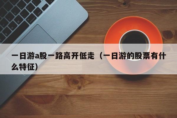 一日游a股一路高开低走（一日游的股票有什么特征）