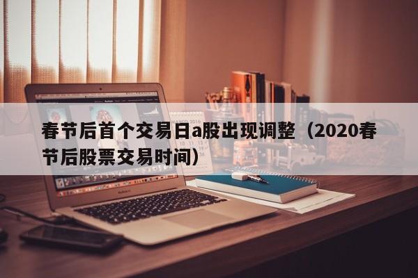 春节后首个交易日a股出现调整（2020春节后股票交易时间）