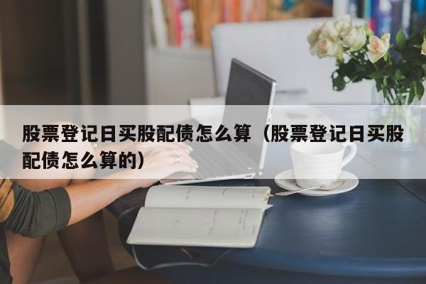 股票登记日买股配债怎么算（股票登记日买股配债怎么算的）