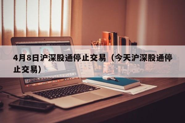 4月8日沪深股通停止交易（今天沪深股通停止交易）