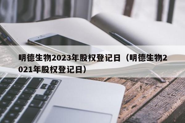 明德生物2023年股权登记日（明德生物2021年股权登记日）