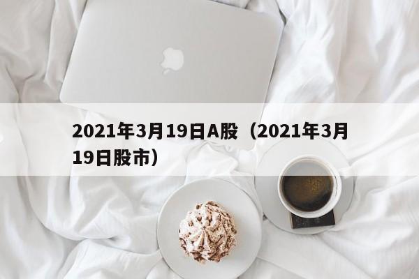 2021年3月19日A股（2021年3月19日股市）