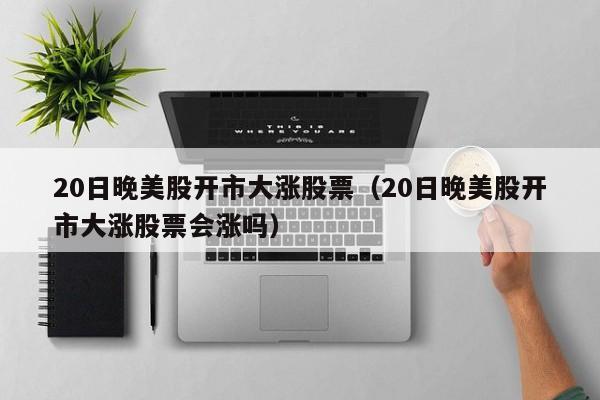 20日晚美股开市大涨股票（20日晚美股开市大涨股票会涨吗）