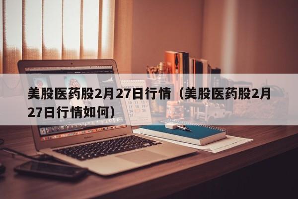 美股医药股2月27日行情（美股医药股2月27日行情如何）