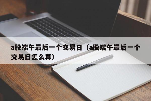 a股端午最后一个交易日（a股端午最后一个交易日怎么算）