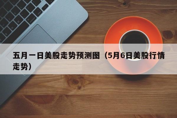 五月一日美股走势预测图（5月6日美股行情走势）