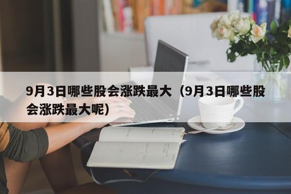 9月3日哪些股会涨跌最大（9月3日哪些股会涨跌最大呢）