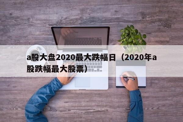 a股大盘2020最大跌幅日（2020年a股跌幅最大股票）