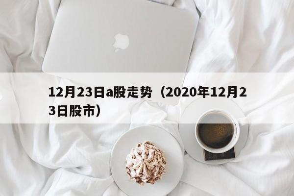 12月23日a股走势（2020年12月23日股市）