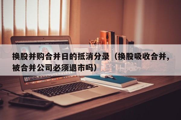 换股并购合并日的抵消分录（换股吸收合并,被合并公司必须退市吗）