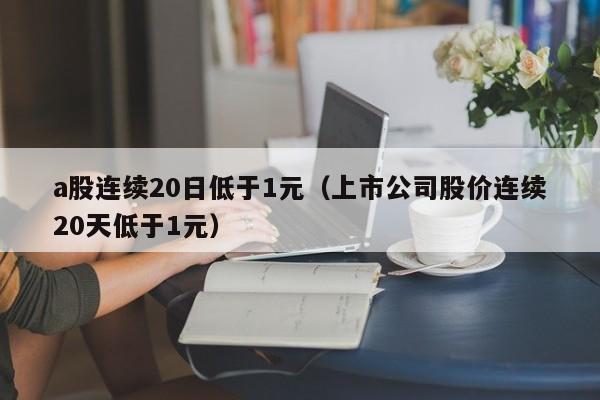 a股连续20日低于1元（上市公司股价连续20天低于1元）