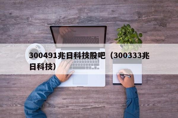 300491兆日科技股吧（300333兆日科技）