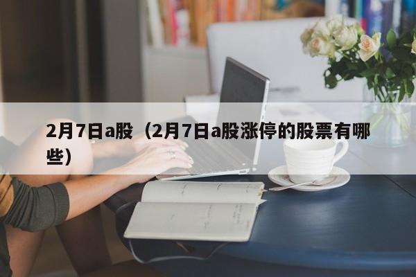 2月7日a股（2月7日a股涨停的股票有哪些）
