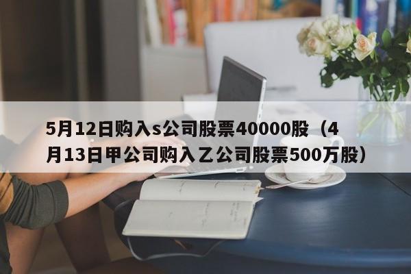 5月12日购入s公司股票40000股（4月13日甲公司购入乙公司股票500万股）
