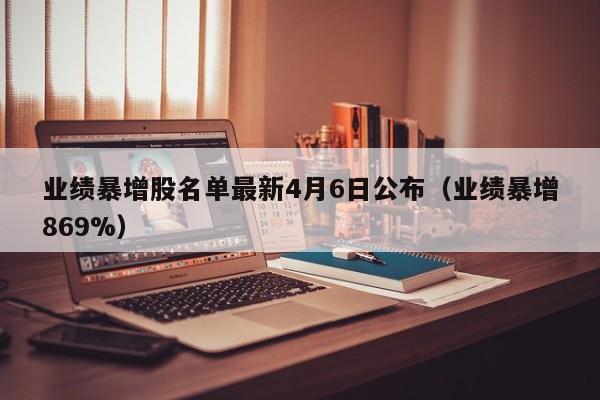业绩暴增股名单最新4月6日公布（业绩暴增869%）