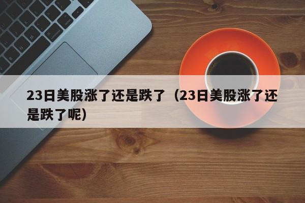 23日美股涨了还是跌了（23日美股涨了还是跌了呢）