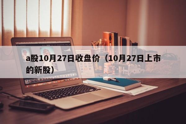 a股10月27日收盘价（10月27日上市的新股）