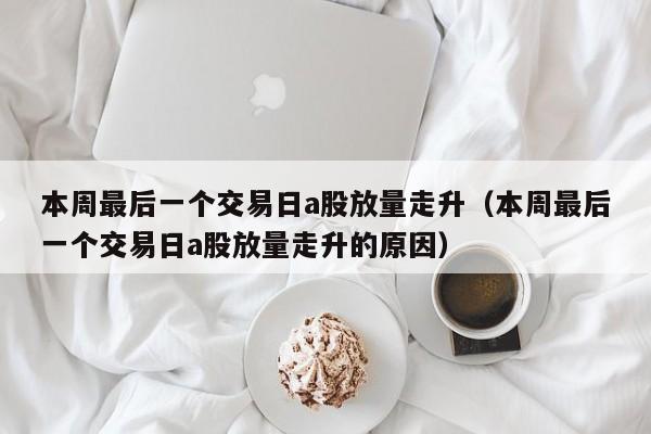 本周最后一个交易日a股放量走升（本周最后一个交易日a股放量走升的原因）