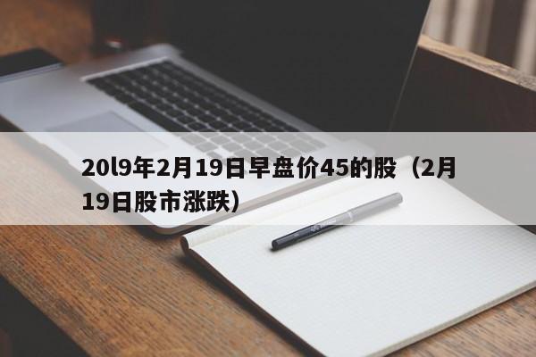 20l9年2月19日早盘价45的股（2月19日股市涨跌）