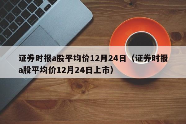 证券时报a股平均价12月24日（证券时报a股平均价12月24日上市）