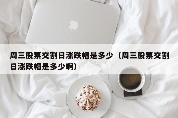 周三股票交割日涨跌幅是多少（周三股票交割日涨跌幅是多少啊）