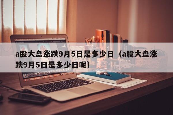 a股大盘涨跌9月5日是多少日（a股大盘涨跌9月5日是多少日呢）