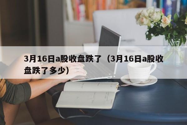 3月16日a股收盘跌了（3月16日a股收盘跌了多少）