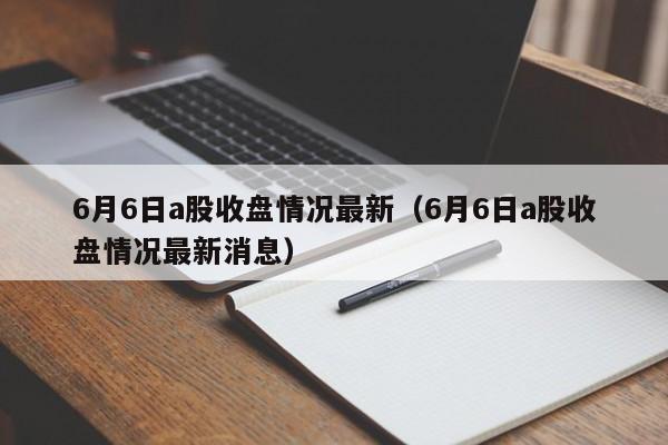 6月6日a股收盘情况最新（6月6日a股收盘情况最新消息）