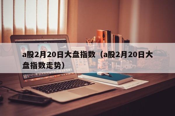 a股2月20日大盘指数（a股2月20日大盘指数走势）